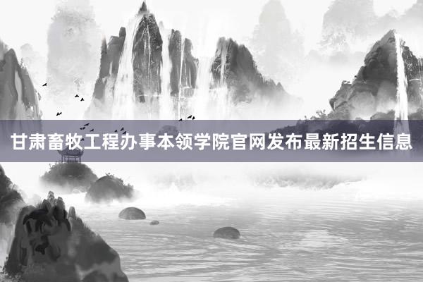 甘肃畜牧工程办事本领学院官网发布最新招生信息