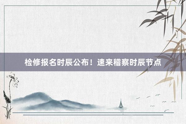 检修报名时辰公布！速来稽察时辰节点