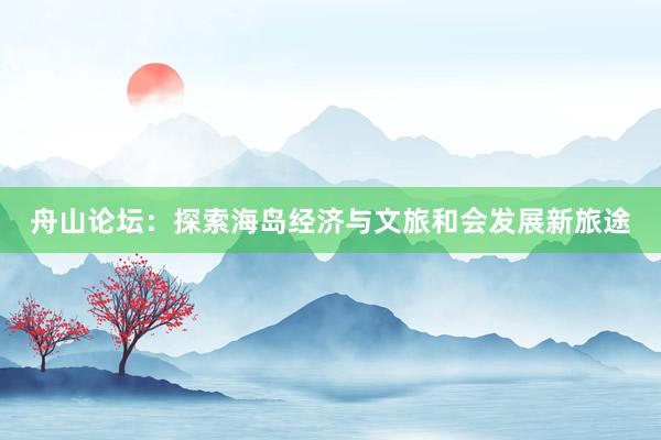 舟山论坛：探索海岛经济与文旅和会发展新旅途