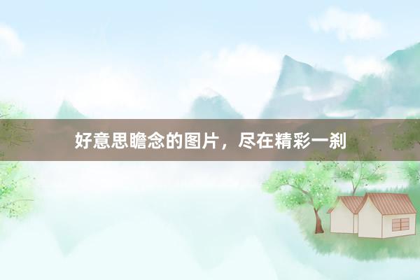 好意思瞻念的图片，尽在精彩一刹