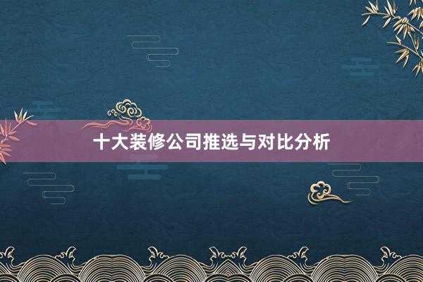 十大装修公司推选与对比分析