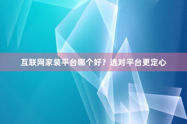 互联网家装平台哪个好？选对平台更定心