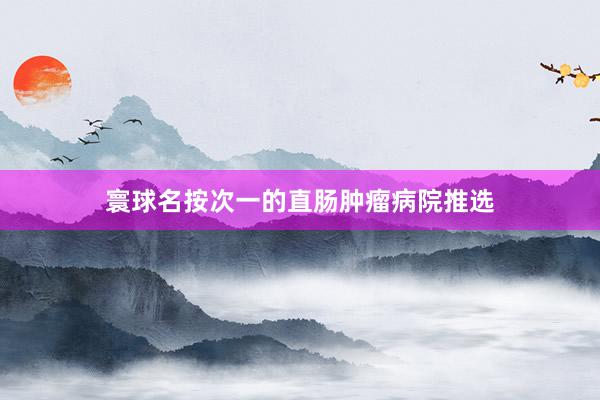 寰球名按次一的直肠肿瘤病院推选