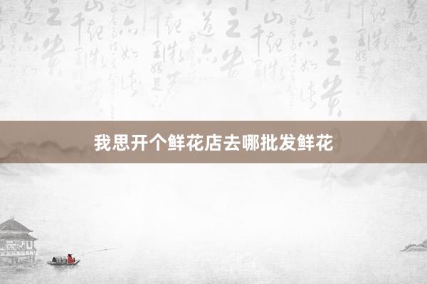 我思开个鲜花店去哪批发鲜花
