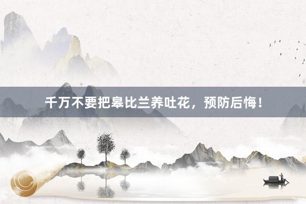 千万不要把皋比兰养吐花，预防后悔！
